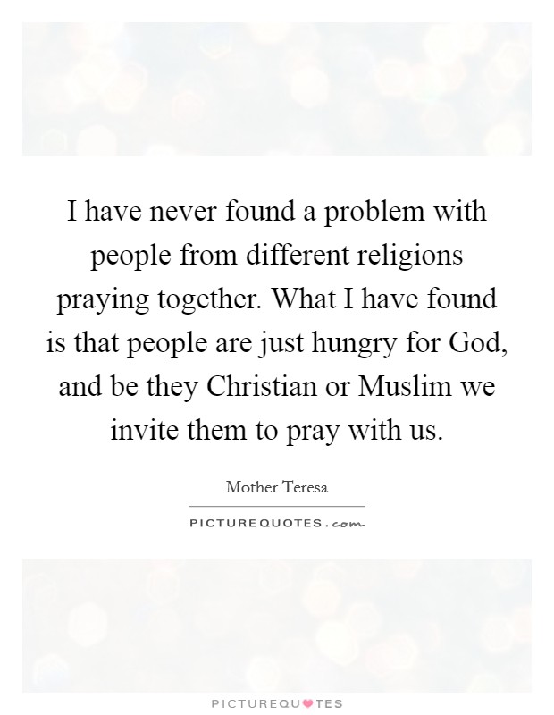 I have never found a problem with people from different religions praying together. What I have found is that people are just hungry for God, and be they Christian or Muslim we invite them to pray with us. Picture Quote #1