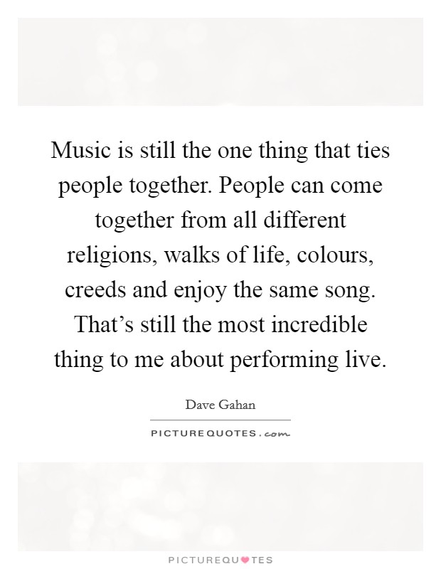 Music is still the one thing that ties people together. People can come together from all different religions, walks of life, colours, creeds and enjoy the same song. That's still the most incredible thing to me about performing live. Picture Quote #1