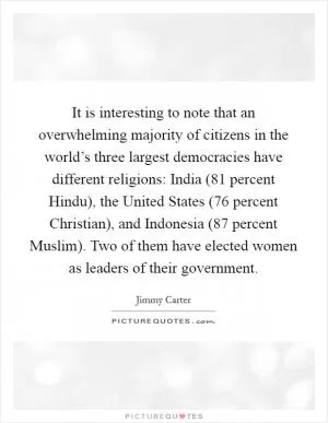 It is interesting to note that an overwhelming majority of citizens in the world’s three largest democracies have different religions: India (81 percent Hindu), the United States (76 percent Christian), and Indonesia (87 percent Muslim). Two of them have elected women as leaders of their government Picture Quote #1