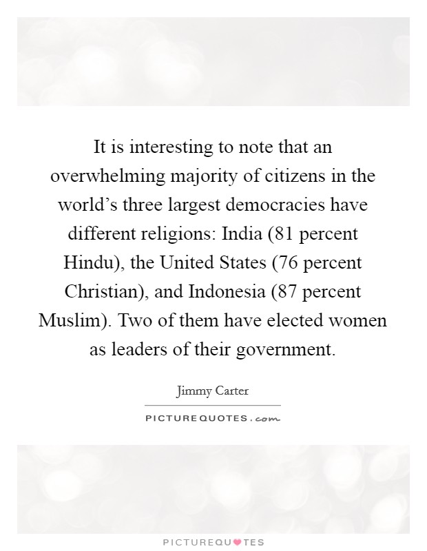 It is interesting to note that an overwhelming majority of citizens in the world's three largest democracies have different religions: India (81 percent Hindu), the United States (76 percent Christian), and Indonesia (87 percent Muslim). Two of them have elected women as leaders of their government. Picture Quote #1