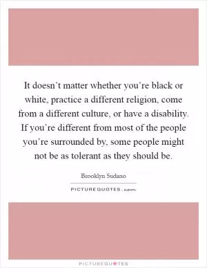It doesn’t matter whether you’re black or white, practice a different religion, come from a different culture, or have a disability. If you’re different from most of the people you’re surrounded by, some people might not be as tolerant as they should be Picture Quote #1