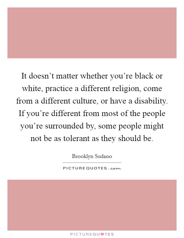 It doesn't matter whether you're black or white, practice a different religion, come from a different culture, or have a disability. If you're different from most of the people you're surrounded by, some people might not be as tolerant as they should be. Picture Quote #1
