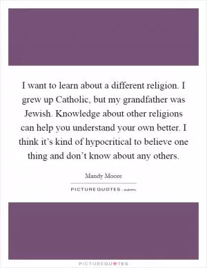 I want to learn about a different religion. I grew up Catholic, but my grandfather was Jewish. Knowledge about other religions can help you understand your own better. I think it’s kind of hypocritical to believe one thing and don’t know about any others Picture Quote #1