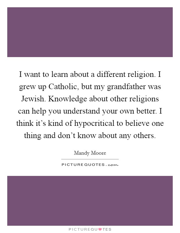 I want to learn about a different religion. I grew up Catholic, but my grandfather was Jewish. Knowledge about other religions can help you understand your own better. I think it's kind of hypocritical to believe one thing and don't know about any others. Picture Quote #1