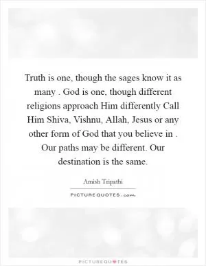 Truth is one, though the sages know it as many . God is one, though different religions approach Him differently Call Him Shiva, Vishnu, Allah, Jesus or any other form of God that you believe in . Our paths may be different. Our destination is the same Picture Quote #1
