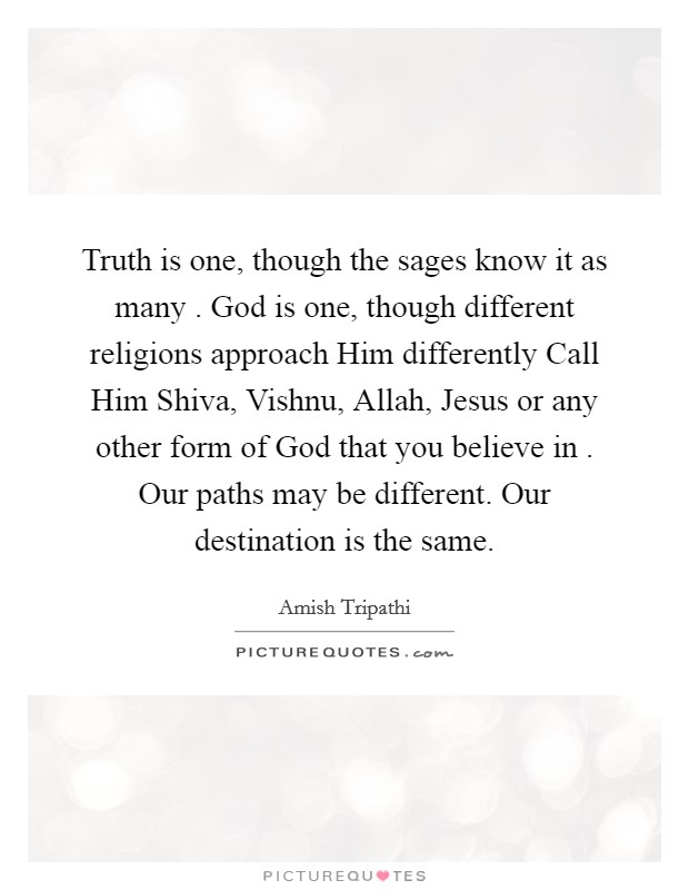 Truth is one, though the sages know it as many . God is one, though different religions approach Him differently Call Him Shiva, Vishnu, Allah, Jesus or any other form of God that you believe in . Our paths may be different. Our destination is the same. Picture Quote #1