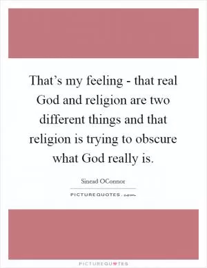 That’s my feeling - that real God and religion are two different things and that religion is trying to obscure what God really is Picture Quote #1
