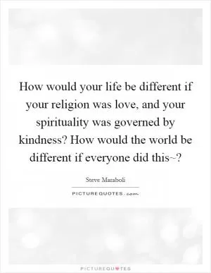 How would your life be different if your religion was love, and your spirituality was governed by kindness? How would the world be different if everyone did this~? Picture Quote #1