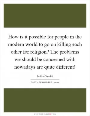 How is it possible for people in the modern world to go on killing each other for religion? The problems we should be concerned with nowadays are quite different! Picture Quote #1
