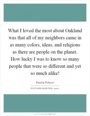 What I loved the most about Oakland was that all of my neighbors came in as many colors, ideas, and religions as there are people on the planet. How lucky I was to know so many people that were so different and yet so much alike! Picture Quote #1