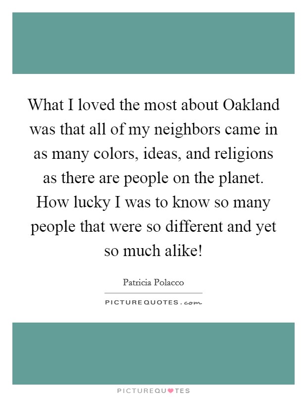 What I loved the most about Oakland was that all of my neighbors came in as many colors, ideas, and religions as there are people on the planet. How lucky I was to know so many people that were so different and yet so much alike! Picture Quote #1