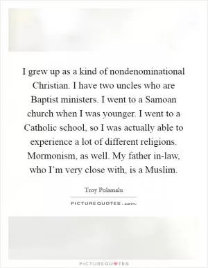 I grew up as a kind of nondenominational Christian. I have two uncles who are Baptist ministers. I went to a Samoan church when I was younger. I went to a Catholic school, so I was actually able to experience a lot of different religions. Mormonism, as well. My father in-law, who I’m very close with, is a Muslim Picture Quote #1