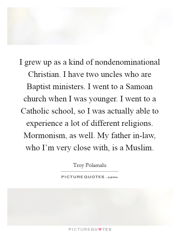 I grew up as a kind of nondenominational Christian. I have two uncles who are Baptist ministers. I went to a Samoan church when I was younger. I went to a Catholic school, so I was actually able to experience a lot of different religions. Mormonism, as well. My father in-law, who I'm very close with, is a Muslim. Picture Quote #1