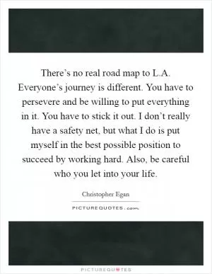 There’s no real road map to L.A. Everyone’s journey is different. You have to persevere and be willing to put everything in it. You have to stick it out. I don’t really have a safety net, but what I do is put myself in the best possible position to succeed by working hard. Also, be careful who you let into your life Picture Quote #1