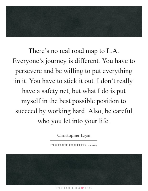 There's no real road map to L.A. Everyone's journey is different. You have to persevere and be willing to put everything in it. You have to stick it out. I don't really have a safety net, but what I do is put myself in the best possible position to succeed by working hard. Also, be careful who you let into your life. Picture Quote #1