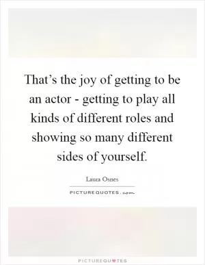 That’s the joy of getting to be an actor - getting to play all kinds of different roles and showing so many different sides of yourself Picture Quote #1