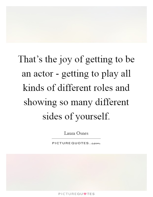 That's the joy of getting to be an actor - getting to play all kinds of different roles and showing so many different sides of yourself. Picture Quote #1