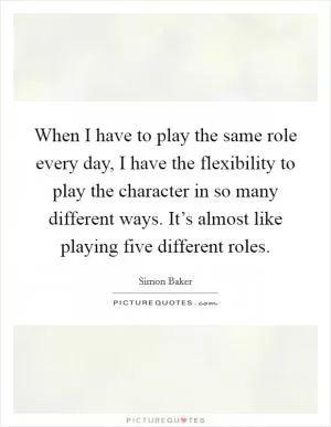 When I have to play the same role every day, I have the flexibility to play the character in so many different ways. It’s almost like playing five different roles Picture Quote #1