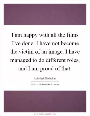 I am happy with all the films I’ve done. I have not become the victim of an image. I have managed to do different roles, and I am proud of that Picture Quote #1