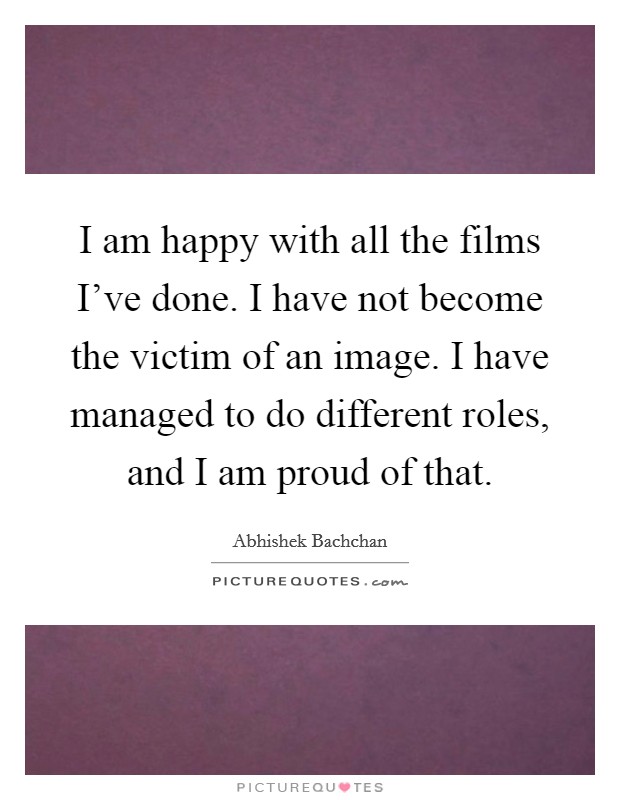 I am happy with all the films I've done. I have not become the victim of an image. I have managed to do different roles, and I am proud of that. Picture Quote #1