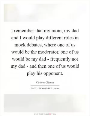 I remember that my mom, my dad and I would play different roles in mock debates, where one of us would be the moderator, one of us would be my dad - frequently not my dad - and then one of us would play his opponent Picture Quote #1