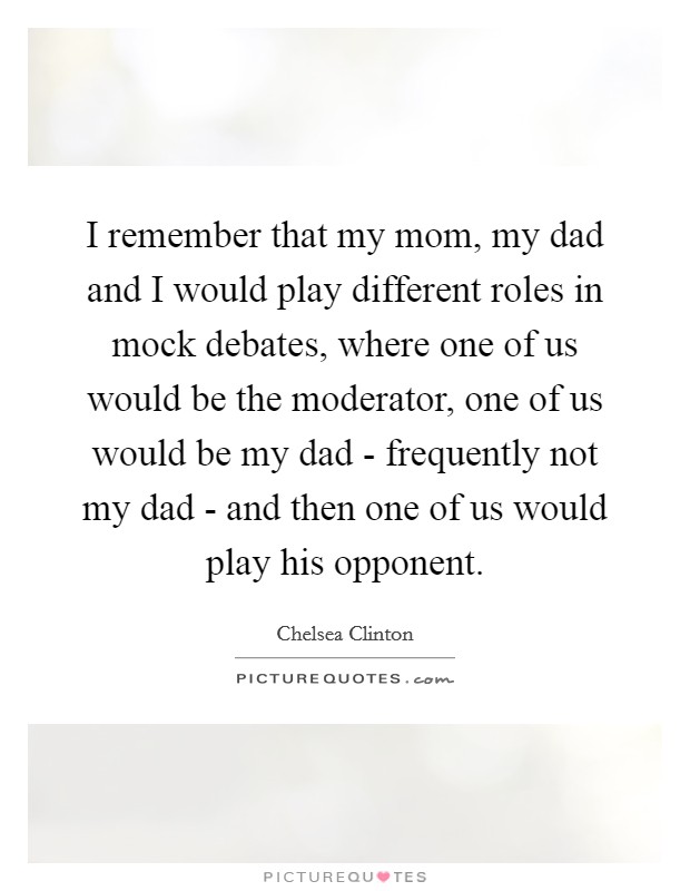 I remember that my mom, my dad and I would play different roles in mock debates, where one of us would be the moderator, one of us would be my dad - frequently not my dad - and then one of us would play his opponent. Picture Quote #1