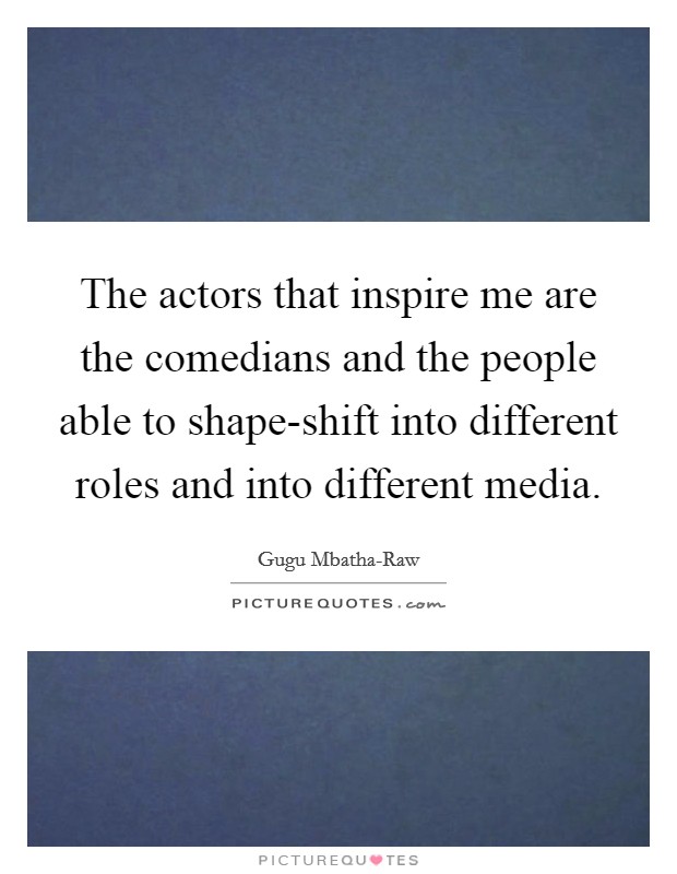 The actors that inspire me are the comedians and the people able to shape-shift into different roles and into different media. Picture Quote #1