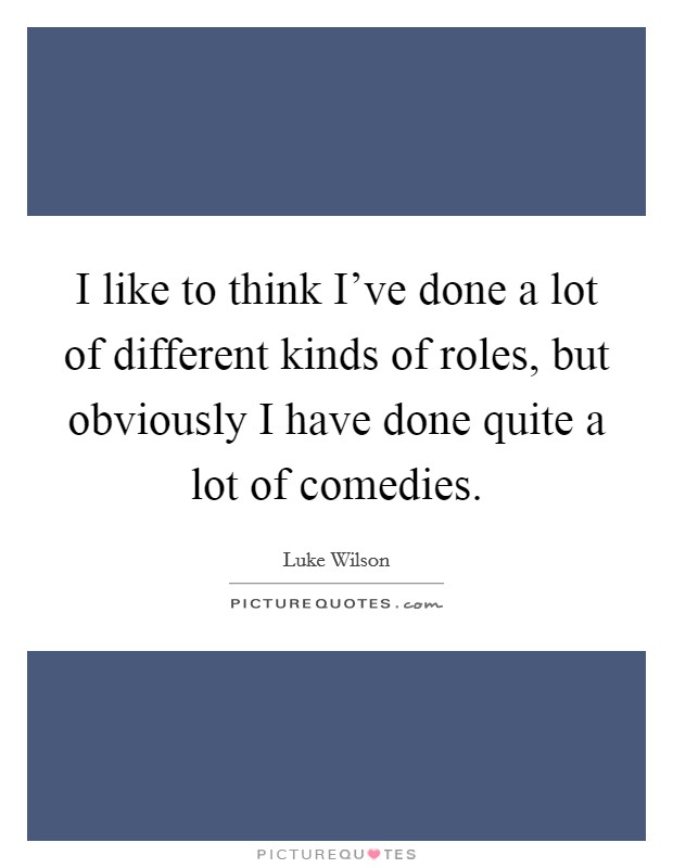 I like to think I've done a lot of different kinds of roles, but obviously I have done quite a lot of comedies. Picture Quote #1