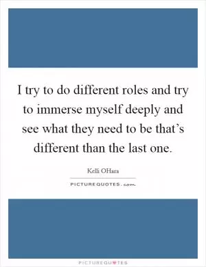 I try to do different roles and try to immerse myself deeply and see what they need to be that’s different than the last one Picture Quote #1