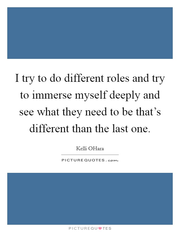 I try to do different roles and try to immerse myself deeply and see what they need to be that's different than the last one. Picture Quote #1