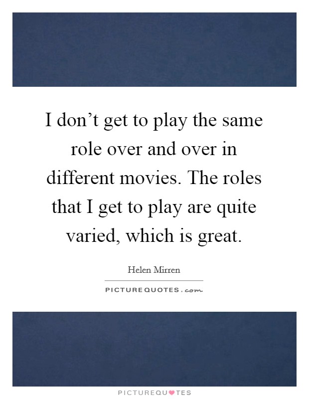 I don't get to play the same role over and over in different movies. The roles that I get to play are quite varied, which is great. Picture Quote #1