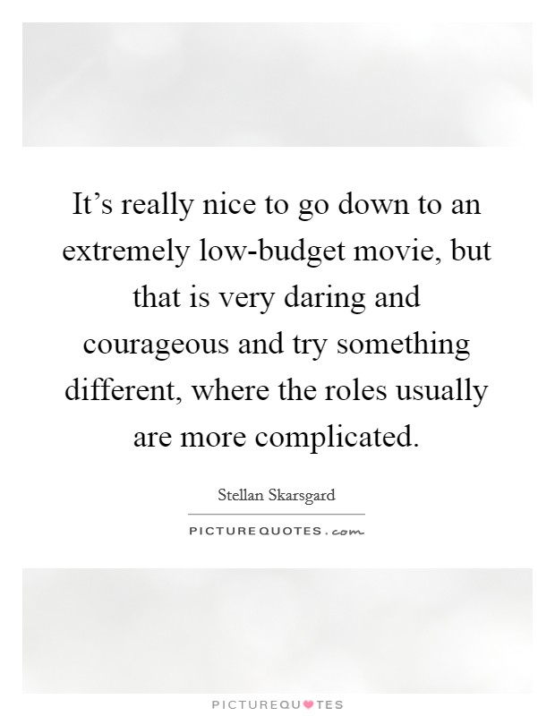 It's really nice to go down to an extremely low-budget movie, but that is very daring and courageous and try something different, where the roles usually are more complicated. Picture Quote #1