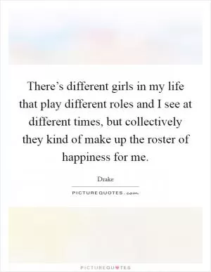 There’s different girls in my life that play different roles and I see at different times, but collectively they kind of make up the roster of happiness for me Picture Quote #1