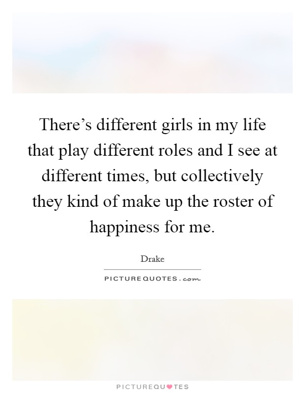 There's different girls in my life that play different roles and I see at different times, but collectively they kind of make up the roster of happiness for me. Picture Quote #1