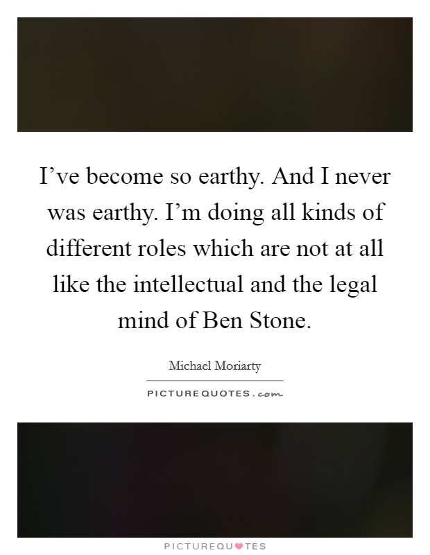 I've become so earthy. And I never was earthy. I'm doing all kinds of different roles which are not at all like the intellectual and the legal mind of Ben Stone. Picture Quote #1