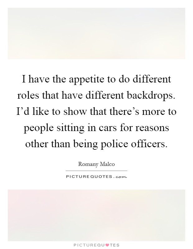 I have the appetite to do different roles that have different backdrops. I'd like to show that there's more to people sitting in cars for reasons other than being police officers. Picture Quote #1