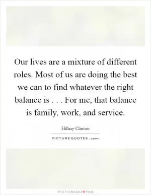 Our lives are a mixture of different roles. Most of us are doing the best we can to find whatever the right balance is . . . For me, that balance is family, work, and service Picture Quote #1