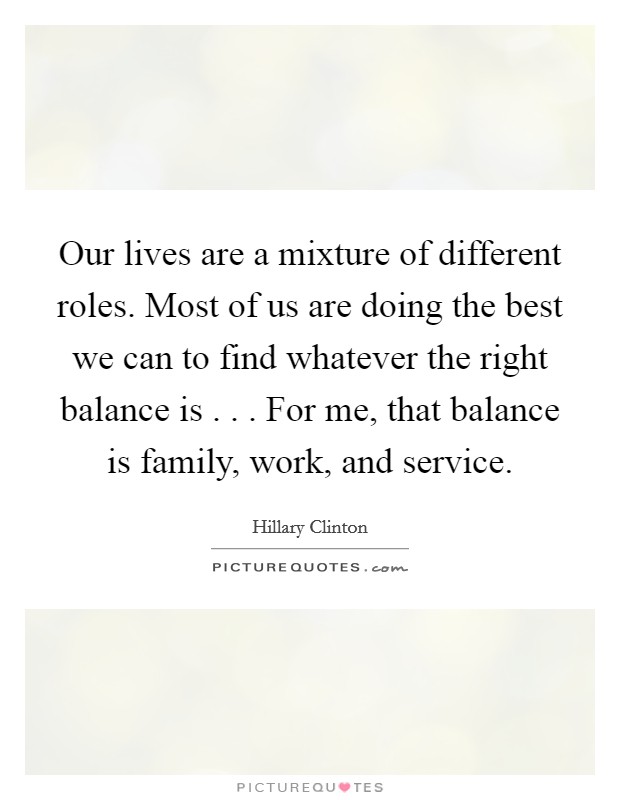 Our lives are a mixture of different roles. Most of us are doing the best we can to find whatever the right balance is . . . For me, that balance is family, work, and service. Picture Quote #1