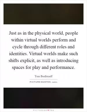 Just as in the physical world, people within virtual worlds perform and cycle through different roles and identities. Virtual worlds make such shifts explicit, as well as introducing spaces for play and performance Picture Quote #1