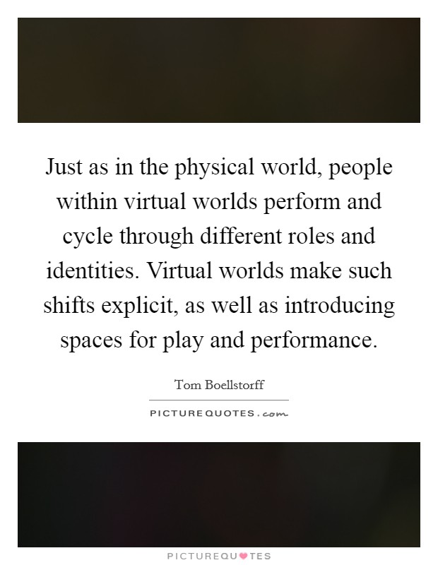 Just as in the physical world, people within virtual worlds perform and cycle through different roles and identities. Virtual worlds make such shifts explicit, as well as introducing spaces for play and performance. Picture Quote #1