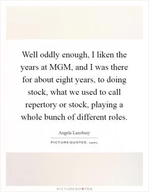 Well oddly enough, I liken the years at MGM, and I was there for about eight years, to doing stock, what we used to call repertory or stock, playing a whole bunch of different roles Picture Quote #1