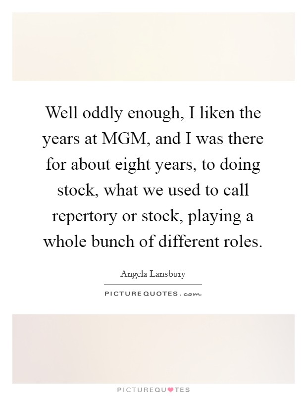 Well oddly enough, I liken the years at MGM, and I was there for about eight years, to doing stock, what we used to call repertory or stock, playing a whole bunch of different roles. Picture Quote #1
