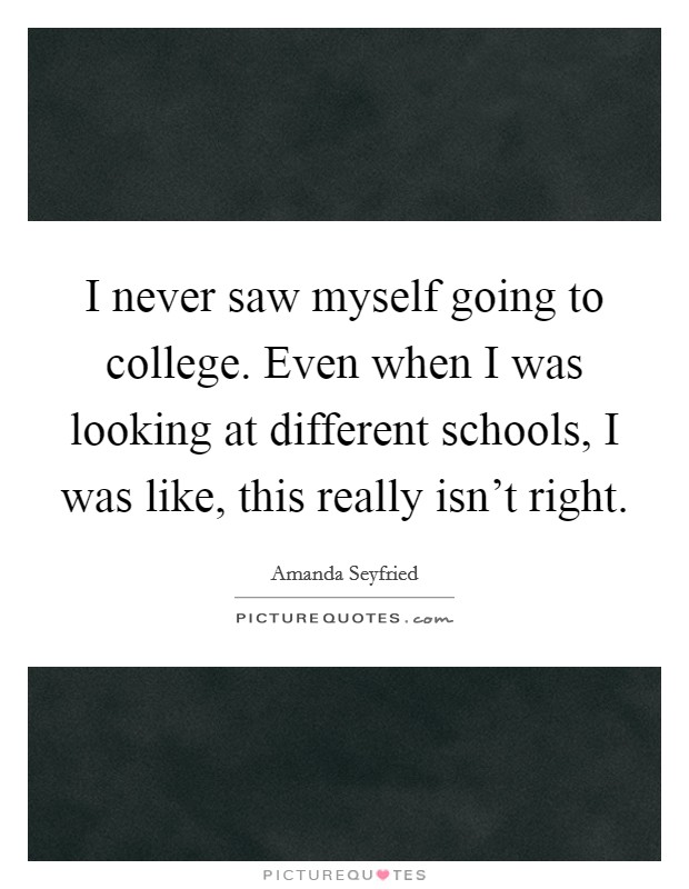 I never saw myself going to college. Even when I was looking at different schools, I was like, this really isn't right. Picture Quote #1
