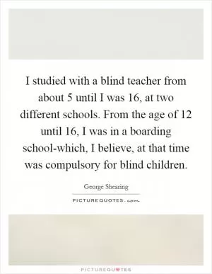I studied with a blind teacher from about 5 until I was 16, at two different schools. From the age of 12 until 16, I was in a boarding school-which, I believe, at that time was compulsory for blind children Picture Quote #1