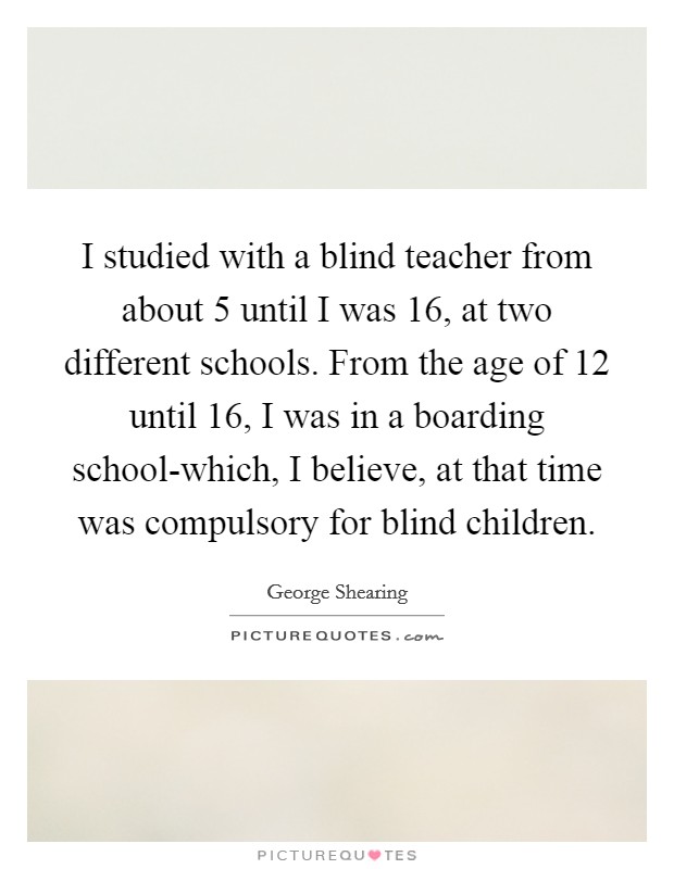 I studied with a blind teacher from about 5 until I was 16, at two different schools. From the age of 12 until 16, I was in a boarding school-which, I believe, at that time was compulsory for blind children. Picture Quote #1