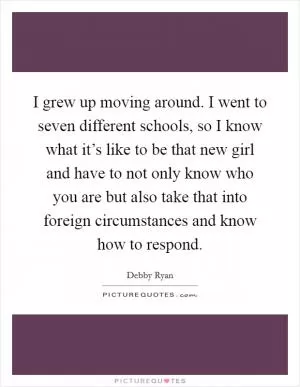 I grew up moving around. I went to seven different schools, so I know what it’s like to be that new girl and have to not only know who you are but also take that into foreign circumstances and know how to respond Picture Quote #1