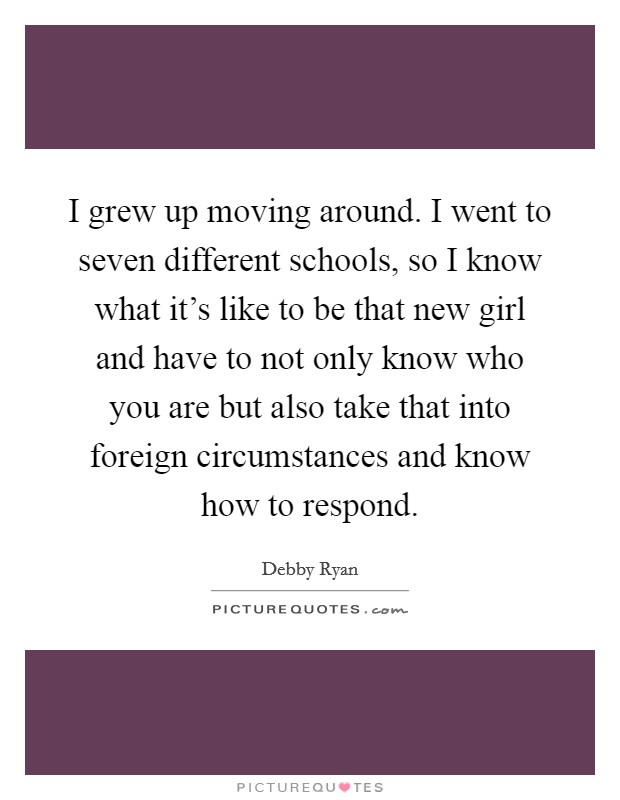 I grew up moving around. I went to seven different schools, so I know what it's like to be that new girl and have to not only know who you are but also take that into foreign circumstances and know how to respond. Picture Quote #1