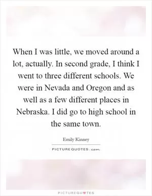 When I was little, we moved around a lot, actually. In second grade, I think I went to three different schools. We were in Nevada and Oregon and as well as a few different places in Nebraska. I did go to high school in the same town Picture Quote #1