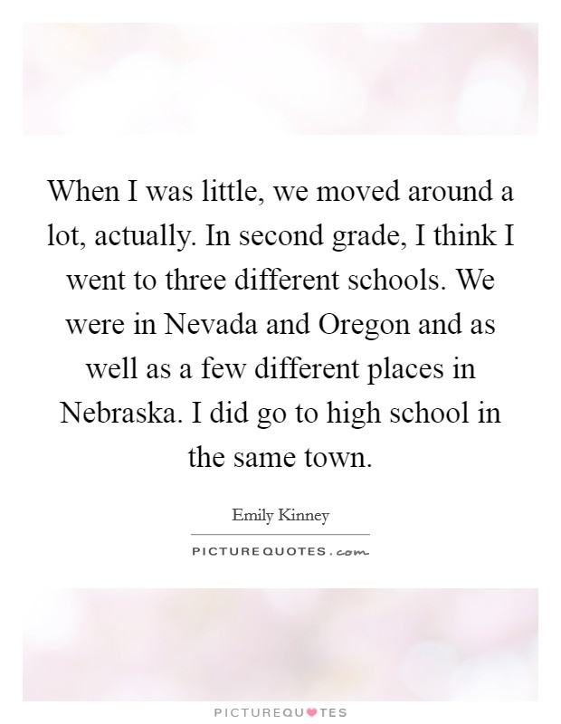When I was little, we moved around a lot, actually. In second grade, I think I went to three different schools. We were in Nevada and Oregon and as well as a few different places in Nebraska. I did go to high school in the same town. Picture Quote #1