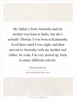 My father’s from Australia and my mother was born in India, but she’s actually Tibetan. I was born in Katmandu, lived there until I was eight, and then moved to Australia with my mother and father. So yeah, I’m very mixed up, been to many different schools Picture Quote #1